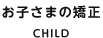 お子さまの矯正 CHILD